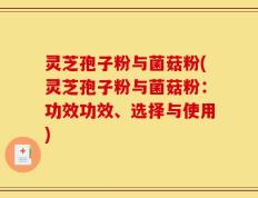 灵芝孢子粉与菌菇粉(灵芝孢子粉与菌菇粉：功效功效、选择与使用)