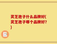 灵芝孢子什么品牌好(灵芝孢子哪个品牌好？)