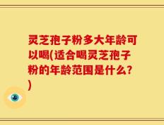 灵芝孢子粉多大年龄可以喝(适合喝灵芝孢子粉的年龄范围是什么？)