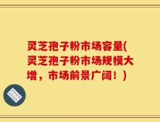 灵芝孢子粉市场容量(灵芝孢子粉市场规模大增，市场前景广阔！)