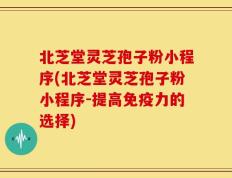 北芝堂灵芝孢子粉小程序(北芝堂灵芝孢子粉小程序-提高免疫力的选择)