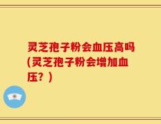 灵芝孢子粉会血压高吗(灵芝孢子粉会增加血压？)