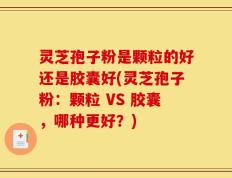 灵芝孢子粉是颗粒的好还是胶囊好(灵芝孢子粉：颗粒 VS 胶囊，哪种更好？)
