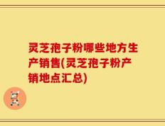 灵芝孢子粉哪些地方生产销售(灵芝孢子粉产销地点汇总)