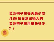 灵芝孢子粉每天最少吃几克(每日建议摄入的灵芝孢子粉用量是多少？)