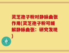 灵芝孢子粉对静脉曲张作用(灵芝孢子粉可缓解静脉曲张：研究发现)