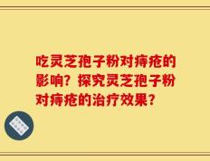 吃灵芝孢子粉对痔疮的影响？探究灵芝孢子粉对痔疮的治疗效果？