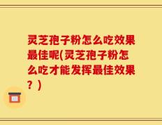 灵芝孢子粉怎么吃效果最佳呢(灵芝孢子粉怎么吃才能发挥最佳效果？)