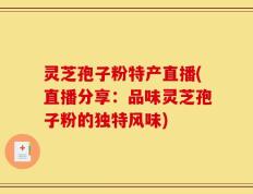 灵芝孢子粉特产直播(直播分享：品味灵芝孢子粉的独特风味)