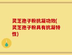 灵芝孢子粉抗凝功效(灵芝孢子粉具有抗凝特性)