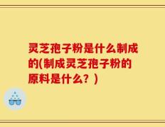 灵芝孢子粉是什么制成的(制成灵芝孢子粉的原料是什么？)