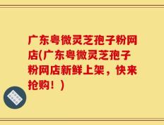 广东粤微灵芝孢子粉网店(广东粤微灵芝孢子粉网店新鲜上架，快来抢购！)