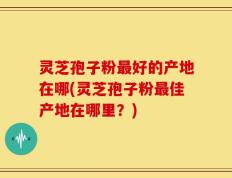 灵芝孢子粉最好的产地在哪(灵芝孢子粉最佳产地在哪里？)