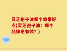 灵芝孢子油哪个效果好点(灵芝孢子油：哪个品牌更有效？)
