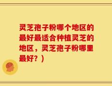 灵芝孢子粉哪个地区的最好最适合种植灵芝的地区，灵芝孢子粉哪里最好？)