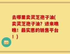 去哪里卖灵芝孢子油(卖灵芝孢子油？进来瞧瞧！最实惠的销售平台！)