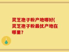 灵芝孢子粉产地哪好(灵芝孢子粉最优产地在哪里？
