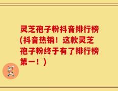 灵芝孢子粉抖音排行榜(抖音热销！这款灵芝孢子粉终于有了排行榜第一！)