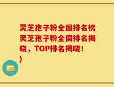 灵芝孢子粉全国排名榜灵芝孢子粉全国排名揭晓，TOP排名揭晓！)