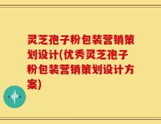 灵芝孢子粉包装营销策划设计(优秀灵芝孢子粉包装营销策划设计方案)