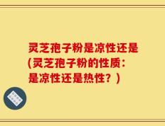 灵芝孢子粉是凉性还是(灵芝孢子粉的性质：是凉性还是热性？)