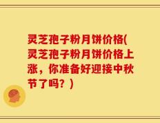 灵芝孢子粉月饼价格(灵芝孢子粉月饼价格上涨，你准备好迎接中秋节了吗？)