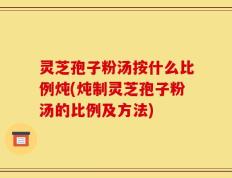 灵芝孢子粉汤按什么比例炖(炖制灵芝孢子粉汤的比例及方法)