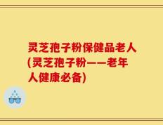 灵芝孢子粉保健品老人(灵芝孢子粉——老年人健康必备)