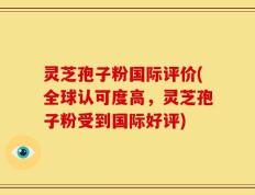 灵芝孢子粉国际评价(全球认可度高，灵芝孢子粉受到国际好评)