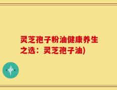 灵芝孢子粉油健康养生之选：灵芝孢子油)