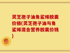 灵芝孢子油角鲨烯胶囊价格(灵芝孢子油与角鲨烯混合营养胶囊价钱)