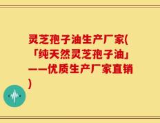 灵芝孢子油生产厂家(「纯天然灵芝孢子油」——优质生产厂家直销)