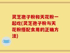 灵芝孢子粉和天花粉一起吃(灵芝孢子粉与天花粉搭配食用的正确方法)