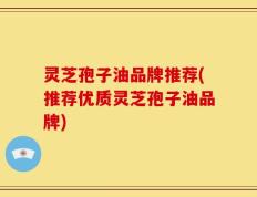 灵芝孢子油品牌推荐(推荐优质灵芝孢子油品牌)