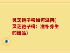 灵芝孢子粉如何滋阴(灵芝孢子粉：滋补养生的佳品)