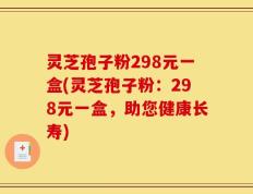 灵芝孢子粉298元一盒(灵芝孢子粉：298元一盒，助您健康长寿)