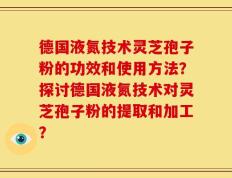 德国液氮技术灵芝孢子粉的功效和使用方法？探讨德国液氮技术对灵芝孢子粉的提取和加工？
