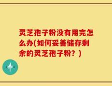 灵芝孢子粉没有用完怎么办(如何妥善储存剩余的灵芝孢子粉？)