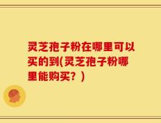 灵芝孢子粉在哪里可以买的到(灵芝孢子粉哪里能购买？)