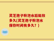 灵芝孢子粉泡水后能放多久(灵芝孢子粉泡水保存时间有多久？)