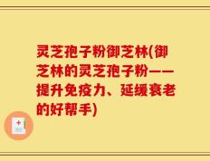 灵芝孢子粉御芝林(御芝林的灵芝孢子粉——提升免疫力、延缓衰老的好帮手)