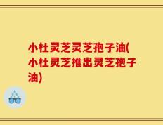 小杜灵芝灵芝孢子油(小杜灵芝推出灵芝孢子油)