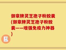 御章牌灵芝孢子粉胶囊(御章牌灵芝孢子粉胶囊——增强免疫力神器)