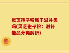 灵芝孢子粉属于滋补类吗(灵芝孢子粉：滋补佳品分类解析)