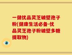 一健优品灵芝破壁孢子粉(健康生活必备-优品灵芝孢子粉破壁多糖提取物)