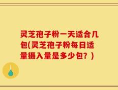 灵芝孢子粉一天适合几包(灵芝孢子粉每日适量摄入量是多少包？)