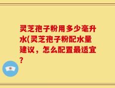 灵芝孢子粉用多少毫升水(灵芝孢子粉配水量建议，怎么配置最适宜？