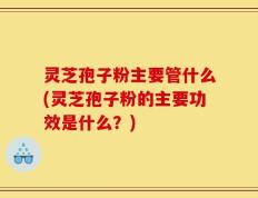 灵芝孢子粉主要管什么(灵芝孢子粉的主要功效是什么？)
