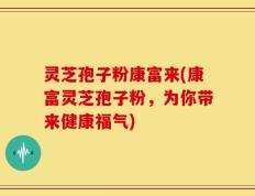 灵芝孢子粉康富来(康富灵芝孢子粉，为你带来健康福气)