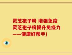 灵芝孢子粉 增强免疫灵芝孢子粉提升免疫力——健康好帮手)